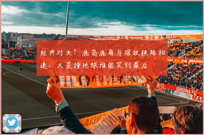经典对决！鹿岛鹿角与宿敌狭路相逢，火星撞地球谁能笑到最后