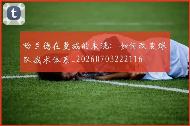 哈兰德在曼城的表现：如何改变球队战术体系_20260703222116