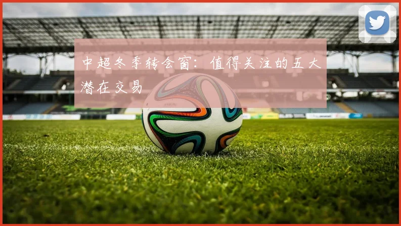 中超冬季转会窗：值得关注的五大潜在交易