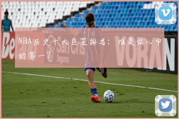 NBA历史十大巨星排名：谁是你心中的第一？