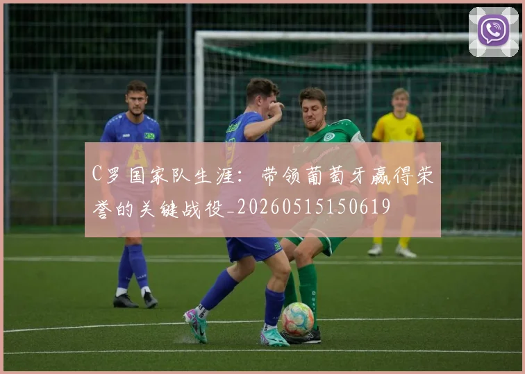 C罗国家队生涯:带领葡萄牙赢得荣誉的关键战役_20260515150619