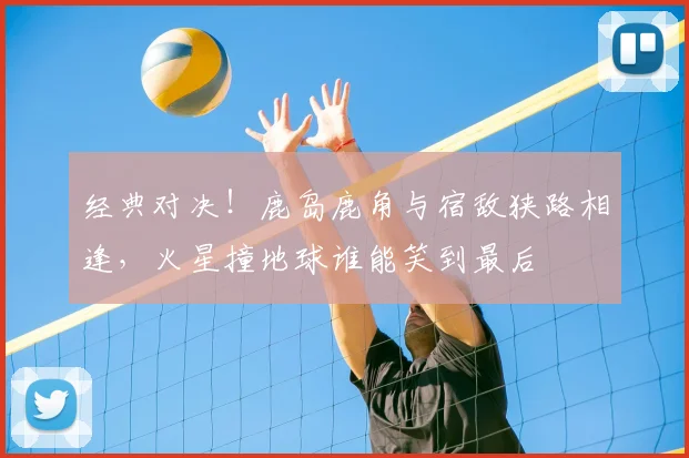 经典对决！鹿岛鹿角与宿敌狭路相逢，火星撞地球谁能笑到最后