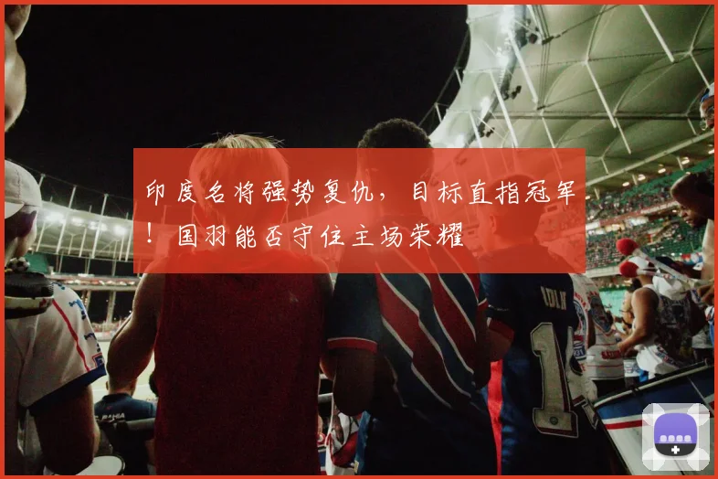 印度名将强势复仇，目标直指冠军！国羽能否守住主场荣耀