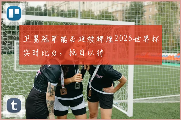 卫冕冠军能否延续辉煌2026世界杯实时比分，拭目以待