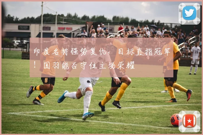印度名将强势复仇，目标直指冠军！国羽能否守住主场荣耀