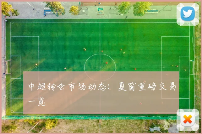 中超转会市场动态：夏窗重磅交易一览